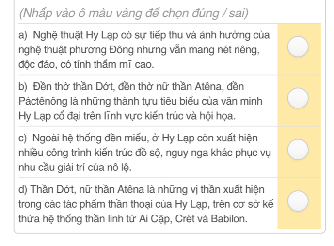 (Nhấp vào ô màu vàng để chọn đúng / sai)
a) Nghệ thuật Hy Lạp có sự tiếp thu và ảnh hưởng của
nghệ thuật phương Đông nhưng vẫn mang nét riêng,
độc đáo, có tính thẩm mĩ cao.
b) Đền thờ thần Dớt, đền thờ nữ thần Atêna, đền
Páctênông là những thành tựu tiêu biểu của văn minh
Hy Lạp cổ đại trên lĩnh vực kiến trúc và hội họa.
c) Ngoài hệ thống đền miếu, ở Hy Lạp còn xuất hiện
nhiều công trình kiến trúc đồ sộ, nguy nga khác phục vụ
nhu cầu giải trí của nô lệ.
d) Thần Dớt, nữ thần Atêna là những vị thần xuất hiện
trong các tác phẩm thần thoại của Hy Lạp, trên cơ sở kế
thừa hệ thống thần linh từ Ai Cập, Crét và Babilon.