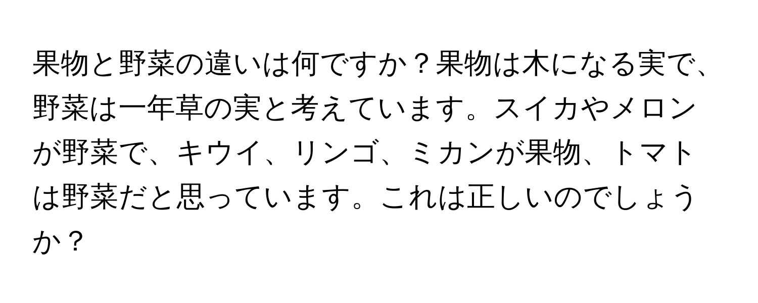 果物と野菜の違いは何ですか？果物は木になる実で、野菜は一年草の実と考えています。スイカやメロンが野菜で、キウイ、リンゴ、ミカンが果物、トマトは野菜だと思っています。これは正しいのでしょうか？