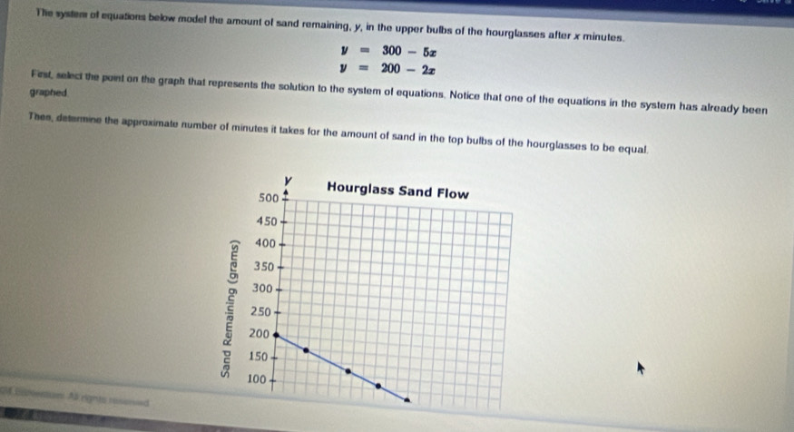 The system of equations below model the amount of sand remaining, y, in the upper bulbs of the hourglasses after x minutes.
y=300-5x
y=200-2x
graphed. First, select the point on the graph that represents the solution to the system of equations. Notice that one of the equations in the system has already been
Thee, determine the approximate number of minutes it takes for the amount of sand in the top bulbs of the hourglasses to be equal.
Btention As rights resoved