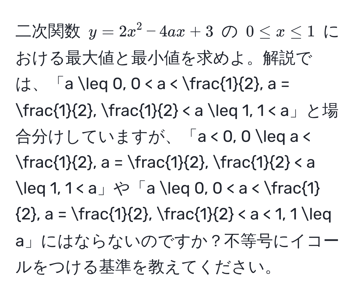 二次関数 $y = 2x^(2 - 4ax + 3$ の $0 ≤ x ≤ 1$ における最大値と最小値を求めよ。解説では、「a ≤ 0, 0 < a < frac1)2, a =  1/2 ,  1/2  < a ≤ 1, 1 < a」と場合分けしていますが、「a < 0, 0 ≤ a <  1/2 , a =  1/2 ,  1/2  < a ≤ 1, 1 < a」や「a ≤ 0, 0 < a <  1/2 , a =  1/2 ,  1/2  < a < 1, 1 ≤ a」にはならないのですか？不等号にイコールをつける基準を教えてください。