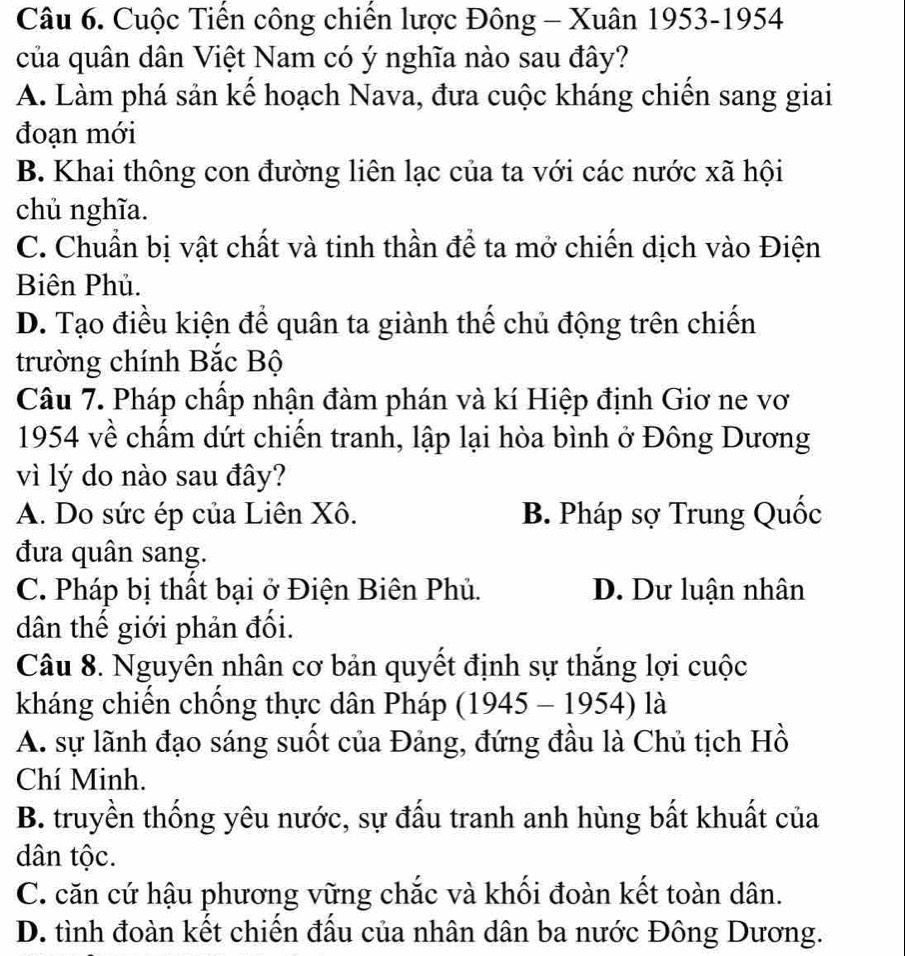 Cuộc Tiến công chiến lược Đông - Xuân 1953-1954
của quân dân Việt Nam có ý nghĩa nào sau đây?
A. Làm phá sản kể hoạch Nava, đưa cuộc kháng chiến sang giai
đoạn mới
B. Khai thông con đường liên lạc của ta với các nước xã hội
chủ nghĩa.
C. Chuẩn bị vật chất và tinh thần để ta mở chiến dịch vào Điện
Biên Phủ.
D. Tạo điều kiện để quân ta giành thế chủ động trên chiến
trường chính Bắc Bộ
Câu 7. Pháp chấp nhận đàm phán và kí Hiệp định Giơ ne vơ
1954 về chấm dứt chiến tranh, lập lại hòa bình ở Đông Dương
vì lý do nào sau đây?
A. Do sức ép của Liên Xô. B. Pháp sợ Trung Quốc
đưa quân sang.
C. Pháp bị thất bại ở Điện Biên Phủ. D. Dư luận nhân
dân thế giới phản đối.
Câu 8. Nguyên nhân cơ bản quyết định sự thắng lợi cuộc
kháng chiến chồng thực dân Pháp (1945-1954) là
A. sự lãnh đạo sáng suốt của Đảng, đứng đầu là Chủ tịch Hồ
Chí Minh.
B. truyền thống yêu nước, sự đấu tranh anh hùng bất khuất của
dân tộc.
C. căn cứ hậu phương vững chắc và khối đoàn kết toàn dân.
D. tình đoàn kết chiến đấu của nhân dân ba nước Đông Dương.