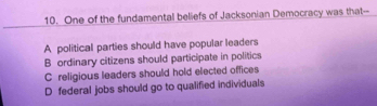 One of the fundamental beliefs of Jacksonian Democracy was that--
A political parties should have popular leaders
B ordinary citizens should participate in politics
C religious leaders should hold elected offices
D federal jobs should go to qualified individuals