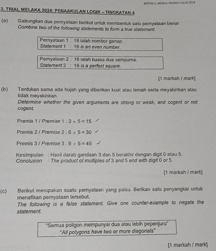 KLRTAS 2: MOOUL MUDAH LLUS 2074
3. TRIAL MELAKA 2024 : PENAAKULAN LOGIK - TINGKATAN 4
(a) Gabungkan dua pernyataan berikut untuk membentuk satu pernyataan benar. 
Combine two of the following statements to form a true statement. 
Pemyataan 1 :16 ialah nombor genap. 
Statement 1 : 16 is an even number. 
Pernyataan 2:16 ialah kuasa dua sempuma. 
Statement 2 16 6 is a perfect square. 
[1 markah / mark] 
(b) Tentukan sama ada hujah yang diberikan kuat atau lemah serta meyakinkan atau 
tidak meyakinkan. 
Determine whether the given arguments are strong or weak, and cogent or not 
cogent. 
Premis 1 / Premise 1.3* 5=15
Premis 2 / Premise 2:6* 5=30
Premis 3 / Premise 3:9* 5=45
Kesimpulan : Hasil darab gandaan 3 dan 5 berakhir dengan digit 0 atau 5. 
Conclusion : The product of multiples of 3 and 5 end with digit 0 or 5. 
[1 markah / mark] 
(c) Berikut merupakan suatu pemyataan yang palsu. Berikan satu penyangkal untuk 
menafikan pernyataan tersebut. 
The following is a false statement. Give one counter-example to negate the 
statement. 
''Semua poligon mempunyai dua atau lebih pepenjuru'' 
“All polygons have two or more diagonals” 
[1 markah / mark]