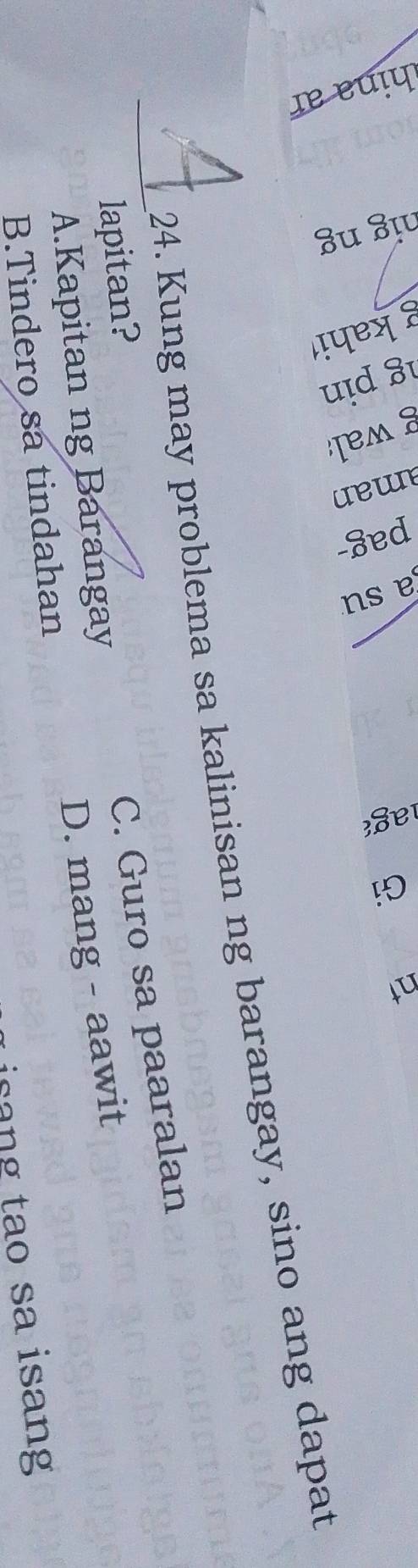 2
24. Kung may problema sa kalinisan ng barangay, sino ang dapat
lapitan?
_A.Kapitan ng Barangay C. Guro sa paaralan
B.Tindero sa tindahan D. mang - aawit
isang tao sa isang