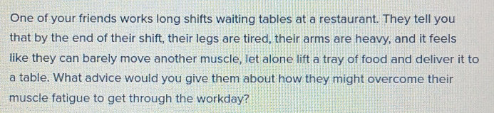 One of your friends works long shifts waiting tables at a restaurant. They tell you 
that by the end of their shift, their legs are tired, their arms are heavy, and it feels 
like they can barely move another muscle, let alone lift a tray of food and deliver it to 
a table. What advice would you give them about how they might overcome their 
muscle fatigue to get through the workday?