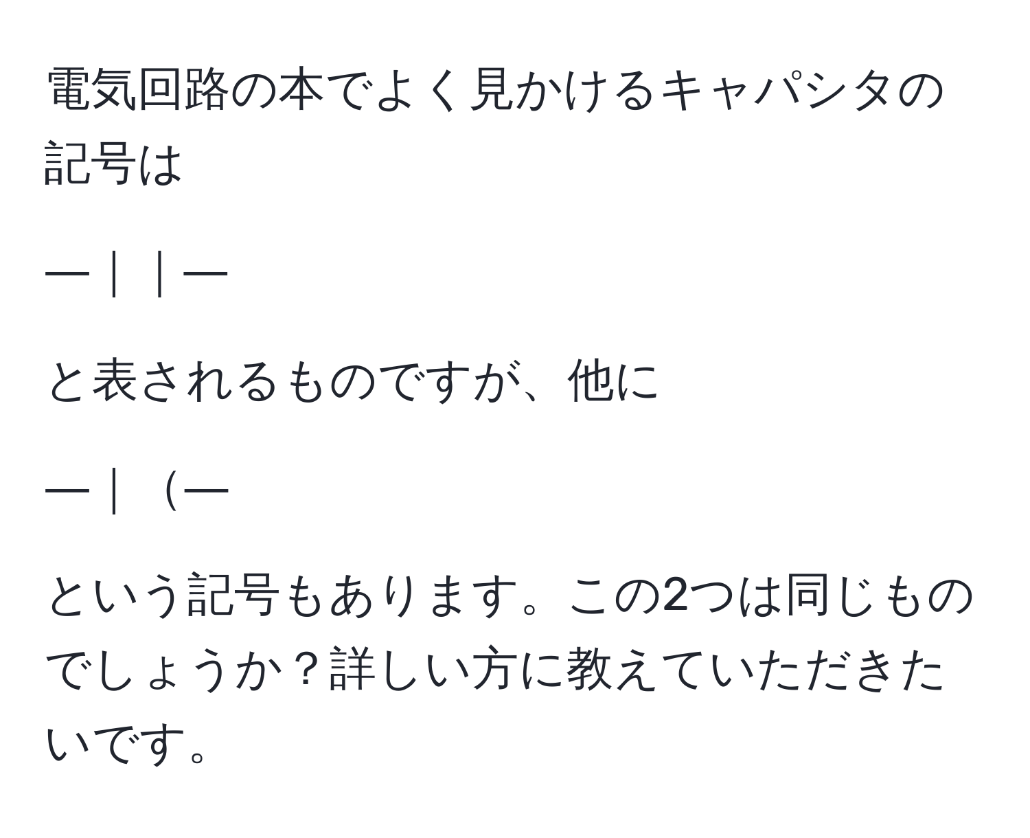 電気回路の本でよく見かけるキャパシタの記号は
  
―｜｜―  
  
と表されるものですが、他に  
  
―｜―  
  
という記号もあります。この2つは同じものでしょうか？詳しい方に教えていただきたいです。