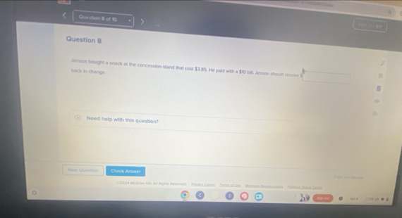 Question II of 10 
Question B 
Jenson bought a snack at the concession stand that cost $3.85. He paid with a $10 bill. Jemon should receive S 
back in change. 
Need help with this question? 
Neal Question Check Aeswer and Recen 
2034 MoGnew 18, At faghts Reserve' Évacs Ceoba Mrmn Rem Pittonn Ista Deso