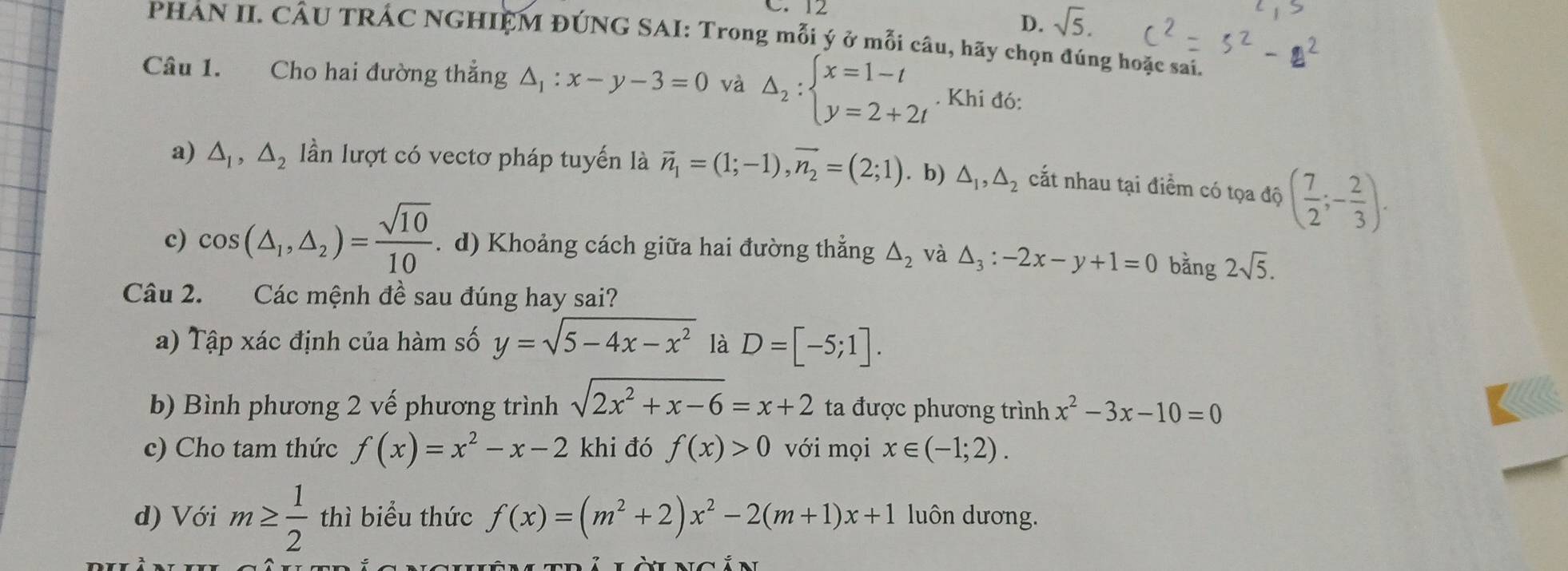 sqrt(5). 
PHẢN II. CÂU TRÁC NGHIỆM ĐÚNG SAI: Trong mỗi ý ở mỗi câu, hãy chọn đúng hoặc sai.
Câu 1. Cho hai đường thắng △ _1:x-y-3=0 và Delta _2:beginarrayl x=1-t y=2+2tendarray.. Khi đó:
a) △ _1,△ _2 ần lượt có vectơ pháp tuyến là vector n_1=(1;-1), vector n_2=(2;1). b) △ _1, △ _2 cất nhau tại điểm có tọa độ dphi ( 7/2 ;- 2/3 ).
c) cos (△ _1,△ _2)= sqrt(10)/10  .d) Khoảng cách giữa hai đường thẳng △ _2 và △ _3:-2x-y+1=0 bǎng 2sqrt(5). 
Câu 2. Các mệnh đề sau đúng hay sai?
a) Tập xác định của hàm số y=sqrt(5-4x-x^2) là D=[-5;1]. 
b) Bình phương 2 vế phương trình sqrt(2x^2+x-6)=x+2 ta được phương trình x^2-3x-10=0
c) Cho tam thức f(x)=x^2-x-2 khi đó f(x)>0 với mọi x∈ (-1;2). 
d) Với m≥  1/2 t| tr hì biểu thức f(x)=(m^2+2)x^2-2(m+1)x+1 luôn dương.