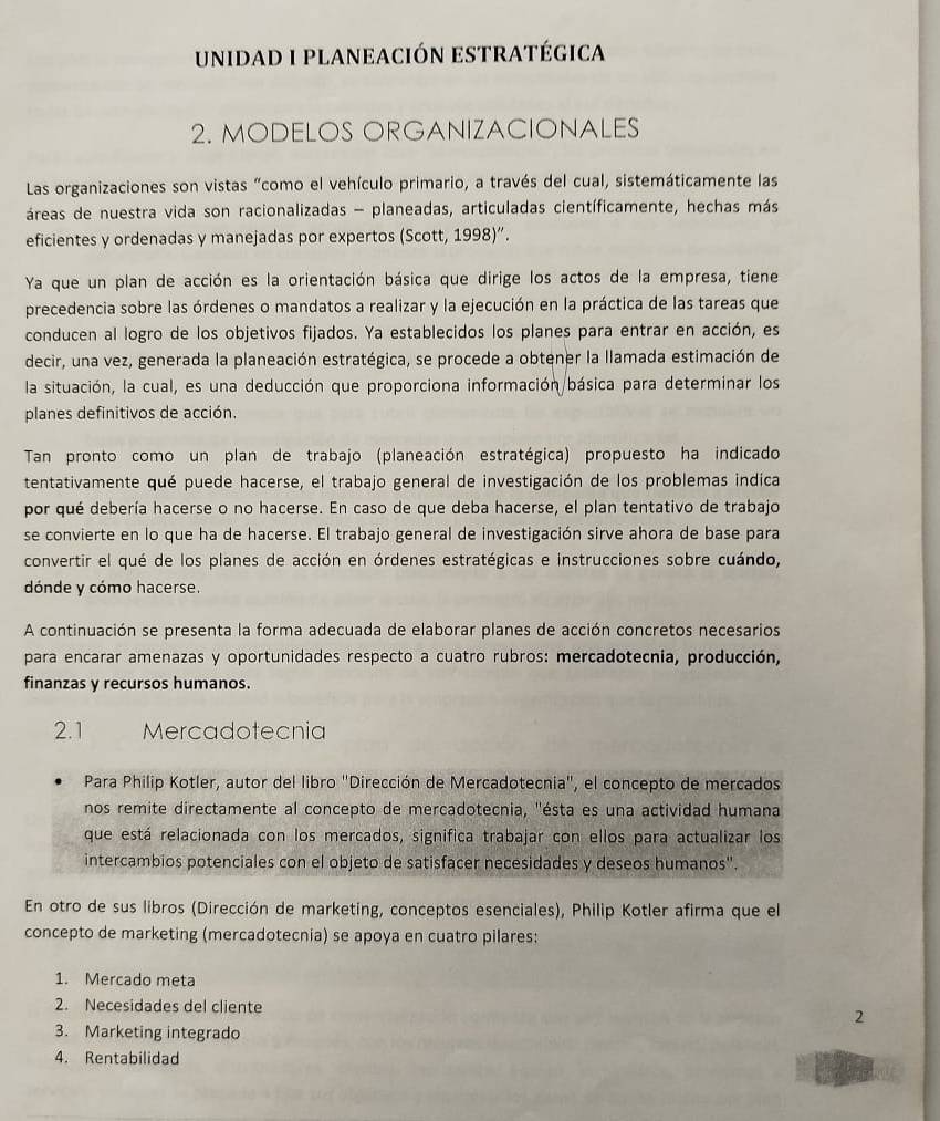 unidad I planeación estratégica
2. MODELOS ORGANIZACIONALES
Las organizaciones son vistas "como el vehículo primario, a través del cual, sistemáticamente las
áreas de nuestra vida son racionalizadas - planeadas, articuladas científicamente, hechas más
eficientes y ordenadas y manejadas por expertos (Scott, 1998)”.
Ya que un plan de acción es la orientación básica que dirige los actos de la empresa, tiene
precedencia sobre las órdenes o mandatos a realizar y la ejecución en la práctica de las tareas que
conducen al logro de los objetivos fijados. Ya establecidos los planes para entrar en acción, es
decir, una vez, generada la planeación estratégica, se procede a obtener la llamada estimación de
la situación, la cual, es una deducción que proporciona información básica para determinar los
planes definitivos de acción.
Tan pronto como un plan de trabajo (planeación estratégica) propuesto ha indicado
tentativamente qué puede hacerse, el trabajo general de investigación de los problemas indica
por qué debería hacerse o no hacerse. En caso de que deba hacerse, el plan tentativo de trabajo
se convierte en lo que ha de hacerse. El trabajo general de investigación sirve ahora de base para
convertir el qué de los planes de acción en órdenes estratégicas e instrucciones sobre cuándo,
dónde y cómo hacerse.
A continuación se presenta la forma adecuada de elaborar planes de acción concretos necesarios
para encarar amenazas y oportunidades respecto a cuatro rubros: mercadotecnia, producción,
finanzas y recursos humanos.
2.1 Mercadotecnia
Para Philip Kotler, autor del libro "Dirección de Mercadotecnia", el concepto de mercados
nos remite directamente al concepto de mercadotecnia, ''ésta es una actividad humana
que está relacionada con los mercados, significa trabajar con ellos para actualizar los
intercambios potenciales con el objeto de satisfacer necesidades y deseos humanos".
En otro de sus libros (Dirección de marketing, conceptos esenciales), Philip Kotler afirma que el
concepto de marketing (mercadotecnia) se apoya en cuatro pilares:
1. Mercado meta
2. Necesidades del cliente 2
3. Marketing integrado
4. Rentabilidad