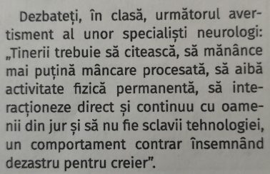 Dezbateți, în clasă, următorul aver- 
tisment al unor specialiști neurologi: 
Tinerii trebuie să citească, să mănânce 
mai puțină mâncare procesată, să aibă 
activitate fizică permanentă, să inte- 
racționeze direct și continuu cu oame- 
nii din jur și să nu fe sclavii tehnologiei, 
un comportament contrar însemnând 
dezastru pentru creier".