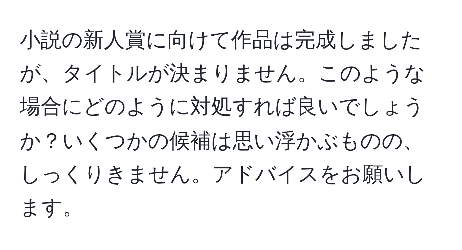 小説の新人賞に向けて作品は完成しましたが、タイトルが決まりません。このような場合にどのように対処すれば良いでしょうか？いくつかの候補は思い浮かぶものの、しっくりきません。アドバイスをお願いします。