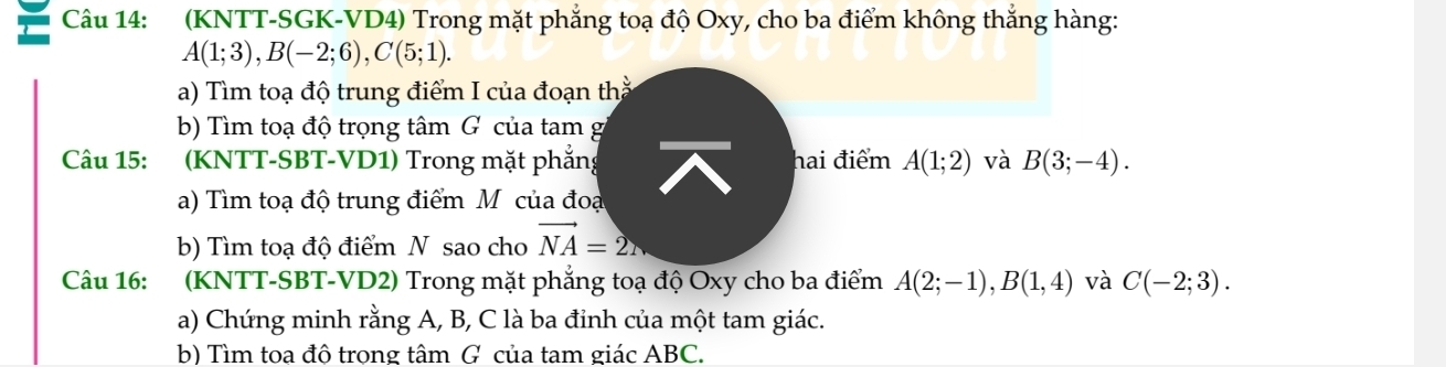 (KNTT-SGK-VD4) Trong mặt phẳng toạ độ Oxy, cho ba điểm không thắng hàng:
A(1;3), B(-2;6), C(5;1). 
a) Tìm toạ độ trung điểm I của đoạn th 
b) Tìm toạ độ trọng tâm G của tam g 
Câu 15: (KNTT-SBT-VD1) Trong mặt phẳng hai điểm A(1;2) và B(3;-4). 
a) Tìm toạ độ trung điểm M của đoạ 
b) Tìm toạ độ điểm N sao cho vector NA=2N
Câu 16: :(KNTT-SBT-VD2) Trong mặt phẳng toạ độ Oxy cho ba điểm A(2;-1), B(1,4) và C(-2;3). 
a) Chứng minh rằng A, B, C là ba đỉnh của một tam giác. 
b) Tìm toa đô trong tâm G của tam giác ABC.