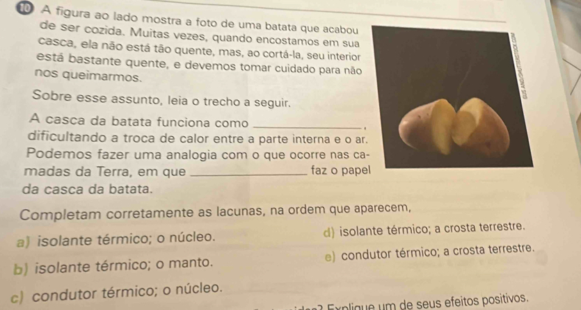 A figura ao lado mostra a foto de uma batata que acabou
de ser cozida. Muitas vezes, quando encostamos em sua
casca, ela não está tão quente, mas, ao cortá-la, seu interior
está bastante quente, e devemos tomar cuidado para não
nos queimarmos.
Sobre esse assunto, leia o trecho a seguir.
A casca da batata funciona como _.
dificultando a troca de calor entre a parte interna e o ar
Podemos fazer uma analogia com o que ocorre nas ca
madas da Terra, em que _faz o pape
da casca da batata.
Completam corretamente as lacunas, na ordem que aparecem,
a) isolante térmico; o núcleo. d) isolante térmico; a crosta terrestre.
b) isolante térmico; o manto. e) condutor térmico; a crosta terrestre.
c) condutor térmico; o núcleo.
E x p liq e um de seus efeitos positivos.