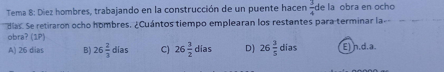 Tema 8: Diez hombres, trabajando en la construcción de un puente hacen  3/4  de lañobra en ocho
días. Se retiraron ocho hombres. ¿Cuántos tiempo emplearan los restantes para terminar la
obra? (1P)
D)
A) 26 días B) 26 2/3 dias C) 26 3/2 dias 26 3/5 dias E) n.d.a.