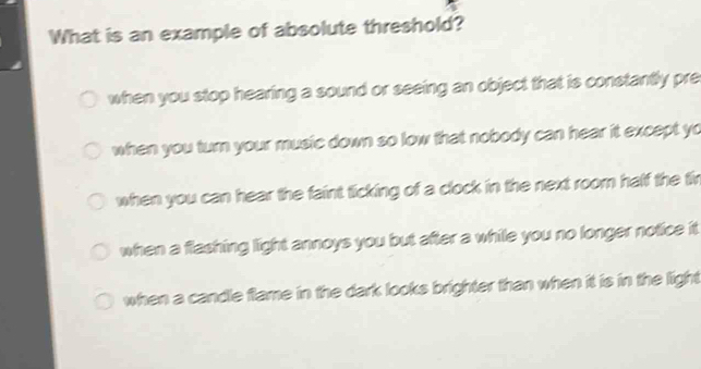 What is an example of absolute threshold?
when you stop hearing a sound or seeing an object that is constantly pre
when you turn your music down so low that nobody can hear it except yo
when you can hear the faint ticking of a clock in the next room half the fir
when a flashing light annoys you but after a while you no longer notice it
when a candle flame in the dark looks brighter than when it is in the light