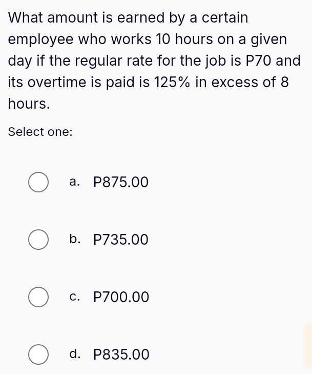 What amount is earned by a certain
employee who works 10 hours on a given
day if the regular rate for the job is P70 and
its overtime is paid is 125% in excess of 8
hours.
Select one:
a. P875.00
b. P735.00
c. P700.00
d. P835.00