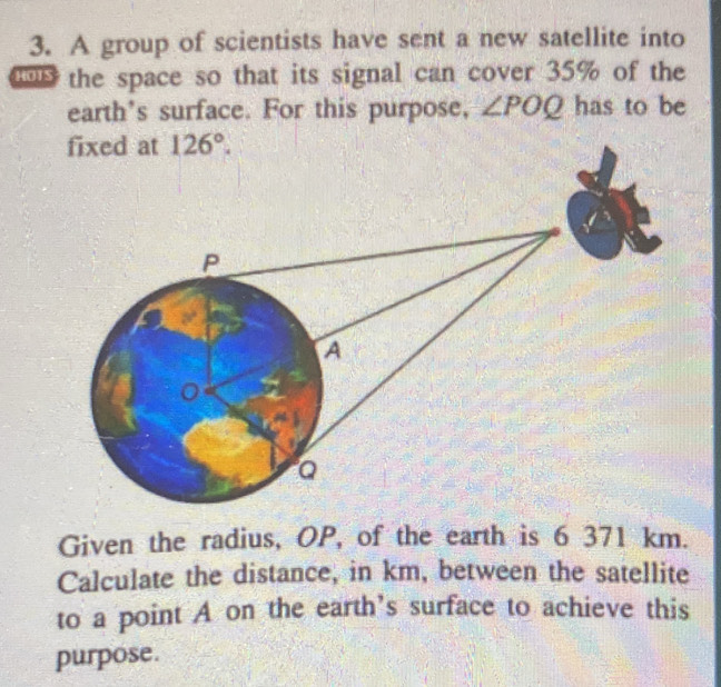 A group of scientists have sent a new satellite into
the space so that its signal can cover 35% of the
earth's surface. For this purpose, ∠ POQ has to be
Given the radius, OP, of the earth is 6 371 km.
Calculate the distance, in km, between the satellite
to a point A on the earth's surface to achieve this
purpose.