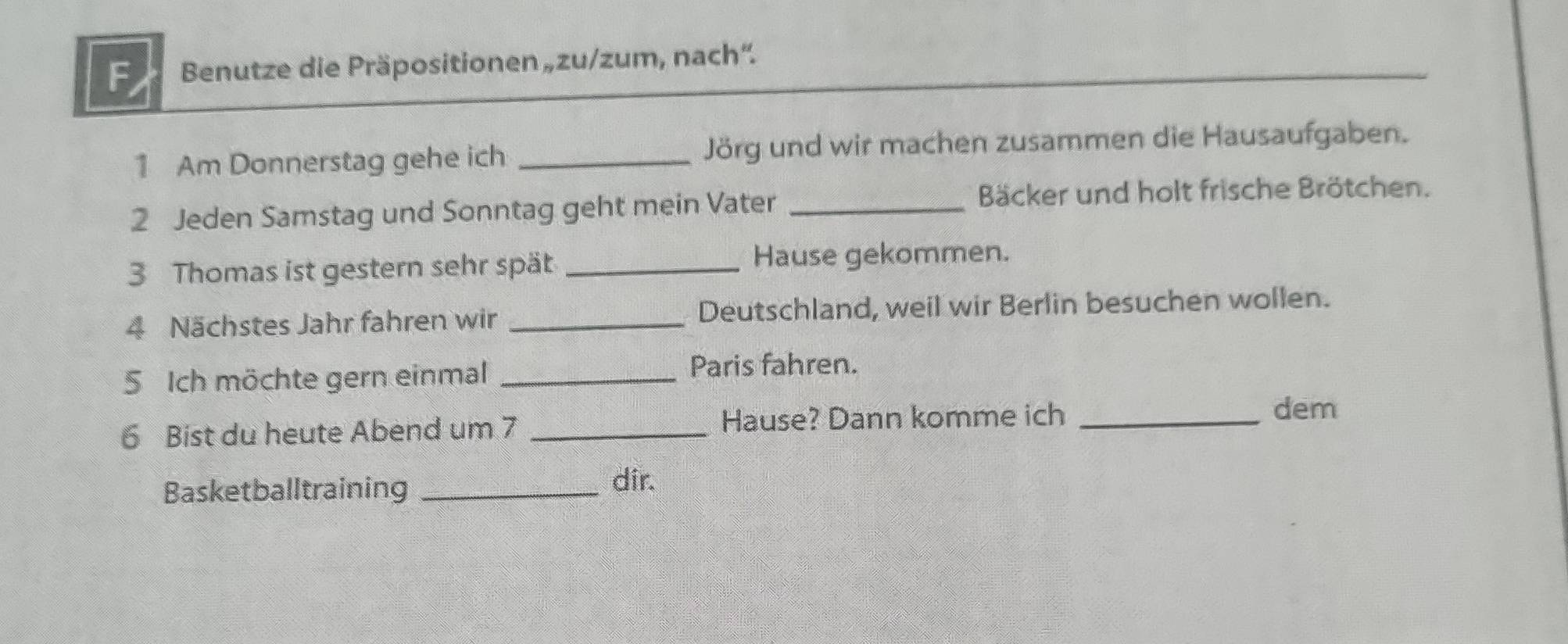 Benutze die Präpositionen „zu/zum, nach'. 
1 Am Donnerstag gehe ich _Jörg und wir machen zusammen die Hausaufgaben. 
2 Jeden Samstag und Sonntag geht mein Vater _Bäcker und holt frische Brötchen. 
3 Thomas ist gestern sehr spät _Hause gekommen. 
4 Nächstes Jahr fahren wir _Deutschland, weil wir Berlin besuchen wollen. 
5 Ich möchte gern einmal _Paris fahren. 
6 Bist du heute Abend um 7 _Hause? Dann komme ich_ 
dem 
Basketballtraining_ 
dir.