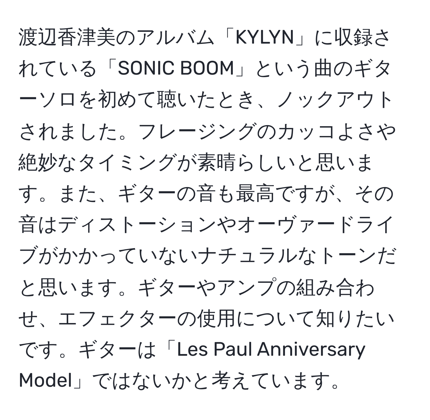 渡辺香津美のアルバム「KYLYN」に収録されている「SONIC BOOM」という曲のギターソロを初めて聴いたとき、ノックアウトされました。フレージングのカッコよさや絶妙なタイミングが素晴らしいと思います。また、ギターの音も最高ですが、その音はディストーションやオーヴァードライブがかかっていないナチュラルなトーンだと思います。ギターやアンプの組み合わせ、エフェクターの使用について知りたいです。ギターは「Les Paul Anniversary Model」ではないかと考えています。