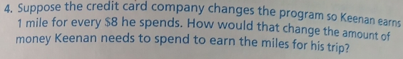 Suppose the credit card company changes the program so Keenan earns
1 mile for every $8 he spends. How would that change the amount of 
money Keenan needs to spend to earn the miles for his trip?