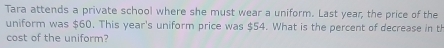 Tara attends a private school where she must wear a uniform. Last year, the price of the 
uniform was $60. This year 's uniform price was $54. What is the percent of decrease in t 
cost of the uniform?