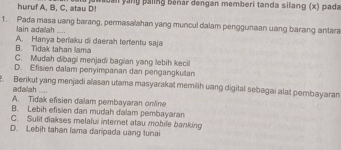 au jawaban yang þaling benar dengan memberi tanda silang (x) pada
huruf A, B, C, atau D!
1. Pada masa uang barang, permasalahan yang muncul dalam penggunaan uang barang antara
lain adalah ....
A. Hanya berlaku di daerah tertentu saja
B. Tidak tahan lama
C. Mudah dibagi menjadi bagian yang lebih kecil
D. Efisien dalam penyimpanan dan pengangkutan
. Berikut yang menjadi alasan utama masyarakat memilih uang digital sebagai alat pembayaran
adalah ....
A. Tidak efisien dalam pembayaran online
B. Lebih efisien dan mudah dalam pembayaran
C. Sulit diakses melalui internet atau mobile banking
D. Lebih tahan lama daripada uang tunai