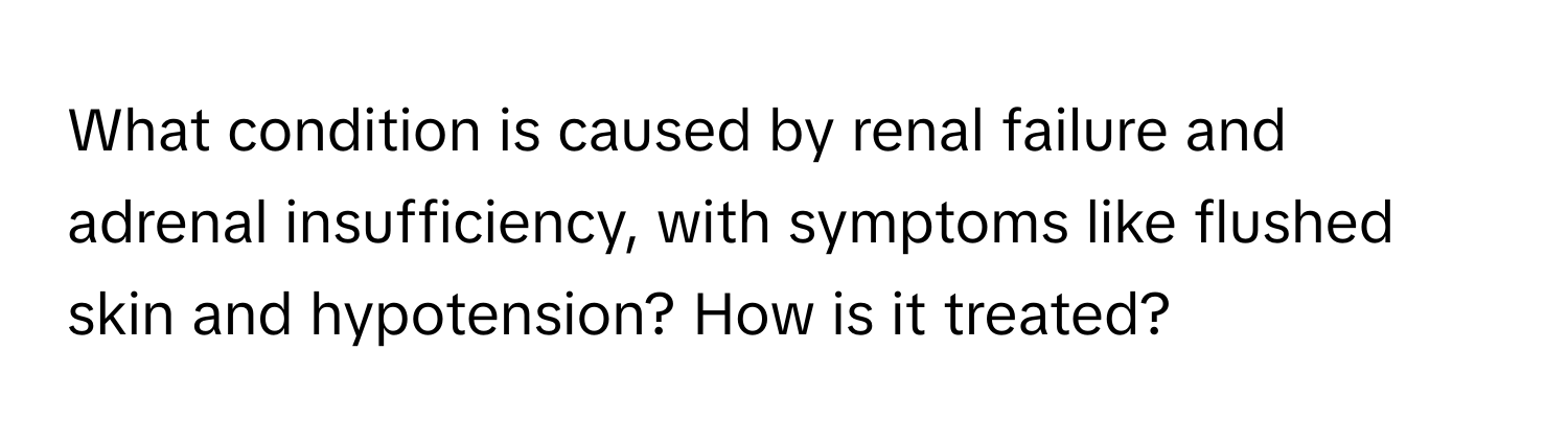 What condition is caused by renal failure and adrenal insufficiency, with symptoms like flushed skin and hypotension? How is it treated?