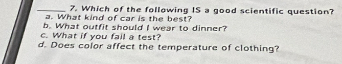 7, Which of the following IS a good scientific question?
a. What kind of car is the best?
b. What outfit should I wear to dinner?
c. What if you fail a test?
d. Does color affect the temperature of clothing?