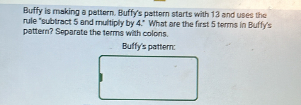 Buffy is making a pattern. Buffy's pattern starts with 13 and uses the 
rule "subtract 5 and multiply by 4." What are the first 5 terms in Buffy's 
pattern? Separate the terms with colons. 
Buffy's pattern: