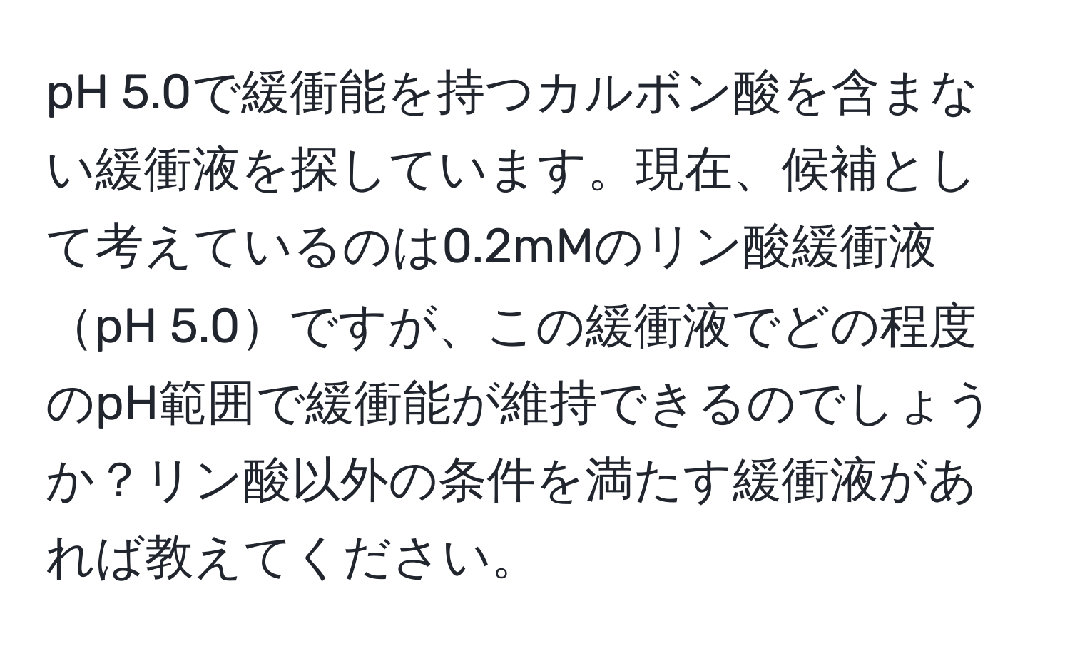 pH 5.0で緩衝能を持つカルボン酸を含まない緩衝液を探しています。現在、候補として考えているのは0.2mMのリン酸緩衝液pH 5.0ですが、この緩衝液でどの程度のpH範囲で緩衝能が維持できるのでしょうか？リン酸以外の条件を満たす緩衝液があれば教えてください。