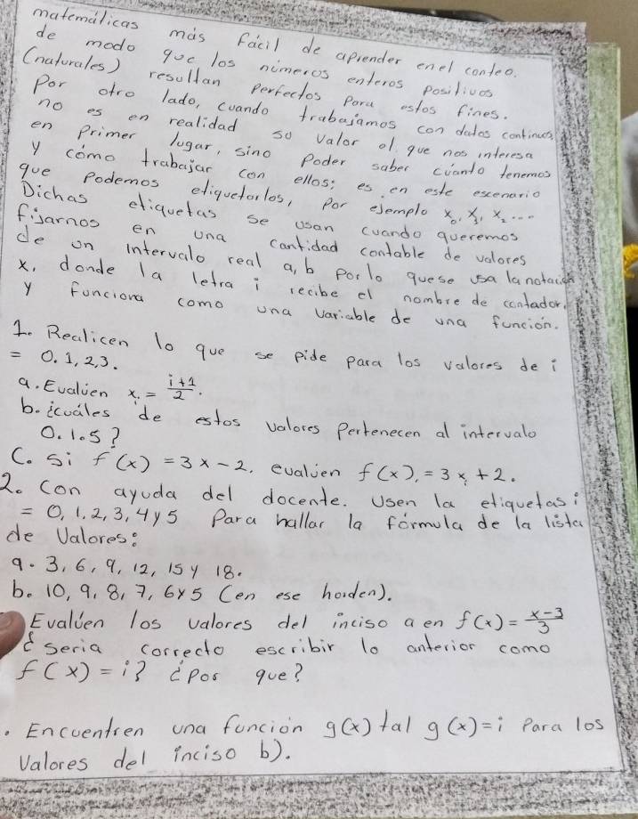 matemalicas mas facil de aprender enel conteo. 
de modo goc los nimeros enteros posilivas 
(naturales) resuldan perfectos pora estos fines. 
Por afro lado, cuando frabajamos con dados continuts 
no es en realidad so valor of gue nos interesa 
en Primer lugar, sino Poder saber cvanto tenemes 
y como trabilar can ellos: es en este excenario 
gue Podemos eliquetorlos, por esemplo x_0, x x. . 
Dichas efiquetas se usan cuando queremes 
fisarnos en una canfidad contable de velores 
de on intervalo real a, b porlo goese sa lanotacd
x, donde la lefra i tecibe el nombre de contador 
Y fonciona como una variable do una funcion. 
1. Realicen lo gue se pide para los valores de i
0. 1, 2, 3. 
a. Evalien x_1= (i+1)/2 . 
b. icoales de estos valores Pertenecen al intervalo
0. 105? 
C. si f(x)=3x-2 evalien f(x)=3x+2. 
2o con ayuda del docente. Usen la etiquetas? 
O, 1. 2, 3, 4y5 Para hallar la formula de la liste 
de Valores? 
9. 3, 6, 9, 12, 15 y 18. 
b. 10, 9, 8, 7, 6x5 (en ese horden). 
Evalien los valores del inciso a en f(x)= (x-3)/3 
( seria correcto escribir l0 anterior como
f(x)=i cpos gue? 
. Encventien una funcion g(x) tal g(x)=i Para los 
Valores del inciso b).