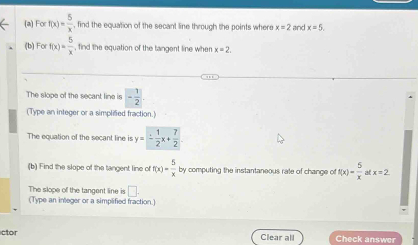 For f(x)= 5/x  , find the equation of the secant line through the points where x=2 and x=5. 
(b) For f(x)= 5/x  , find the equation of the tangent line when x=2. 
The slope of the secant line is - 1/2 . 
(Type an integer or a simplified fraction.) 
The equation of the secant line is y=- 1/2 x+ 7/2 . 
(b) Find the slope of the tangent line of f(x)= 5/x  by computing the instantaneous rate of change of f(x)= 5/x  at x=2. 
The slope of the tangent line is □ . 
(Type an integer or a simplified fraction.) 
ctor Clear all Check answer