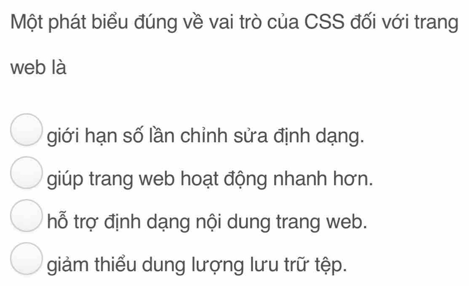 Một phát biểu đúng về vai trò của CSS đối với trang
web là
giới hạn số lần chỉnh sửa định dạng.
giúp trang web hoạt động nhanh hơn.
hỗ trợ định dạng nội dung trang web.
giảm thiểu dung lượng lưu trữ tệp.