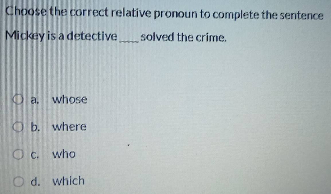 Choose the correct relative pronoun to complete the sentence
Mickey is a detective _solved the crime.
a. whose
b. where
c. who
d. which