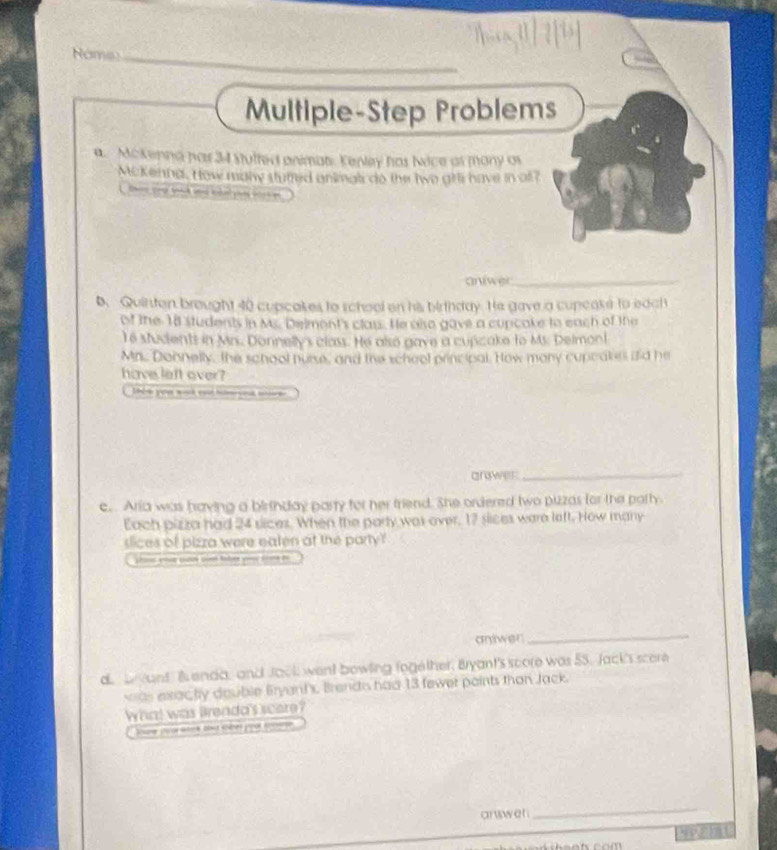 Nome_ 
Multiple-Step Problems 
a. Mckenna has 34 stulted animat Kenley has Nice at many as 
Mckenna. How manw stured ankinals do the two gfl have in o? 

aniwer_ 
b. Quinton brought 40 cupcakes to school on his birthday. He gave a cupcake to each 
of the 18 students in Ms. Deiment's class. He also gave a cupcake to each of the 
Te students in Mrs. Donnelly's class. He also gave a cupcake to Ms. Delmont 
Mn. Donnelly, the school nurse, and the scheol principal. How mony cupcakes did he 
have left over? 
4 you work en hberyost me 
gn wee_ 
c. Aria was having a birtnday party for her triend. She ordered two pizzas for the party. 
Each pizza had 24 sices. When the party was over, 17 siices ware left. How many 
slices of pizza were eaten at the party ? 
sn en cuce sie tater yr fme t 
antwer_ 
d b yant Benda, and Jook went bowling fogether, Bryant's score was 55. Jack's score 
as exac ty dauble Bryant's. Brendis had 13 fewer paints than Jack. 
What was Brenda's score? 
Soure co wck that terer poot tnone 
answer 
_