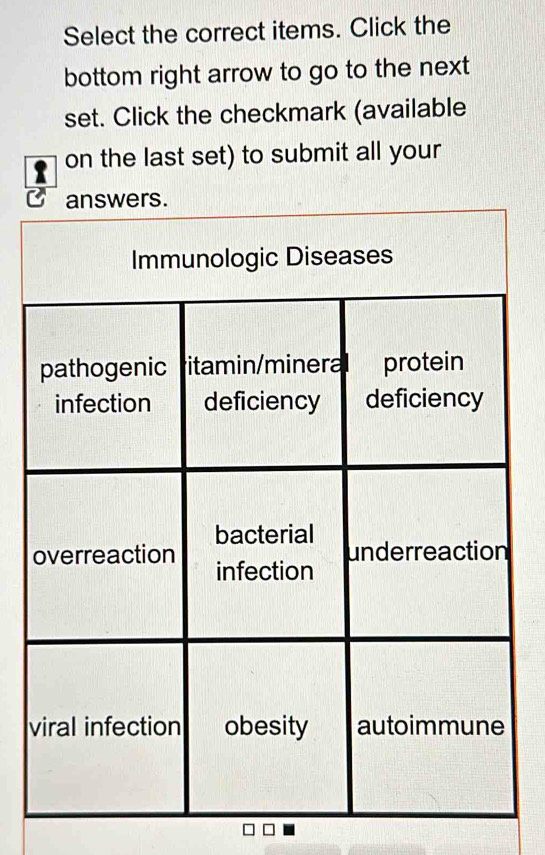 Select the correct items. Click the 
bottom right arrow to go to the next 
set. Click the checkmark (available 
on the last set) to submit all your 
answers. 
Immunologic Diseases