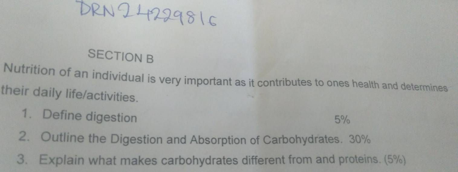 Nutrition of an individual is very important as it contributes to ones health and determines 
their daily life/activities. 
1. Define digestion
5%
2. Outline the Digestion and Absorption of Carbohydrates. 30%
3. Explain what makes carbohydrates different from and proteins. (5%)