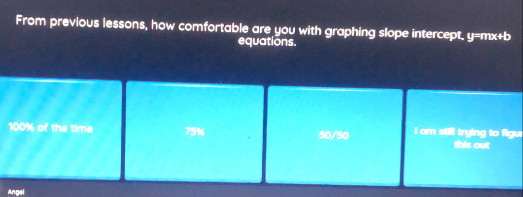 From previous lessons, how comfortable are you with graphing slope intercept, y=mx+b
equations.
100% of the time 75%
50/50
I am still trying to figur
this out
Angel