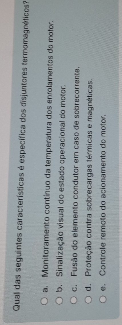 Qual das seguintes características é específica dos disjuntores termomagnéticos?
a. Monitoramento contínuo da temperatura dos enrolamentos do motor.
b. Sinalização visual do estado operacional do motor.
c. Fusão do elemento condutor em caso de sobrecorrente.
d. Proteção contra sobrecargas térmicas e magnéticas.
e. Controle remoto do acionamento do motor.