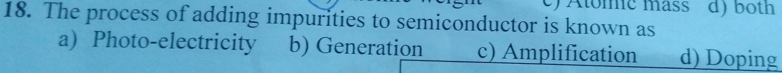 e) Atomic mäss d) both
18. The process of adding impurities to semiconductor is known as
a) Photo-electricity b) Generation c) Amplification d) Doping