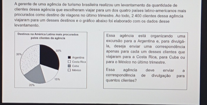 A gerente de uma agência de turismo brasileira realizou um levantamento da quantidade de 
clientes dessa agência que escolheram viajar para um dos quatro países latino-americanos mais 
procurados como destino de viagens no último trimestre. Ao todo, 2 400 clientes dessa agência 
viajaram para um desses destinos e o gráfico abaixo foi elaborado com os dados desse 
levantamento. 
Essa agência está organizando uma 
excursão para a Argentina e, para divulgá- 
la, deseja enviar uma correspondência 
apenas para cada um desses clientes que 
viajaram para a Costa Rica, para Cuba ou 
para o México no último trimestre. 
Essa agência deve enviar a 
correspondência de divulgação para 
quantos clientes?