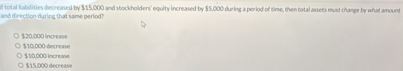 total liabilities decreased by $15,000 and stockholders' equity increased by $5,000 during a period of time, then total assets must change by what amount
and direction during that same period?
$20,000 increase
$10,000 decrease
$10,000 increase
$15,000 decrease