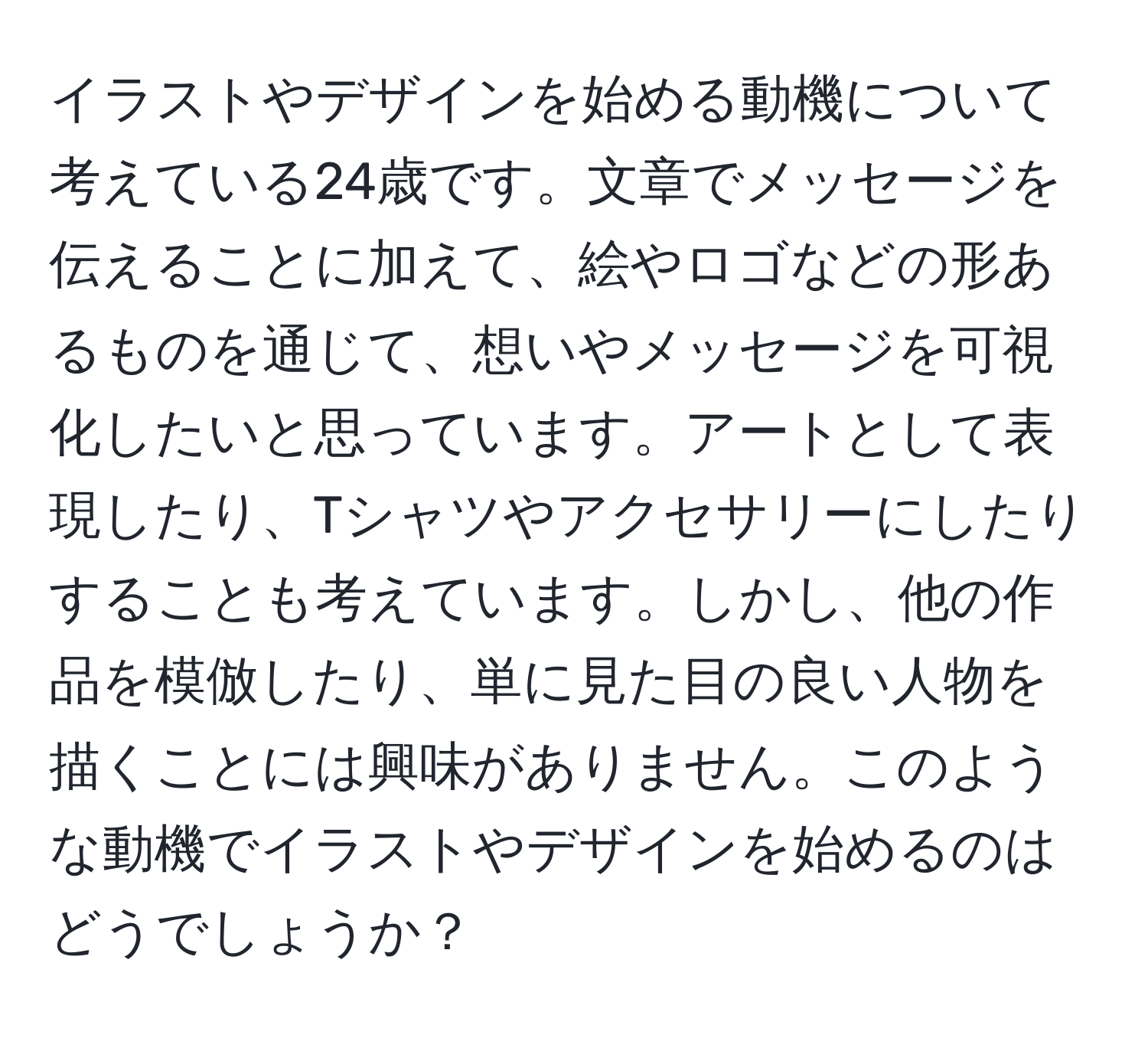 イラストやデザインを始める動機について考えている24歳です。文章でメッセージを伝えることに加えて、絵やロゴなどの形あるものを通じて、想いやメッセージを可視化したいと思っています。アートとして表現したり、Tシャツやアクセサリーにしたりすることも考えています。しかし、他の作品を模倣したり、単に見た目の良い人物を描くことには興味がありません。このような動機でイラストやデザインを始めるのはどうでしょうか？