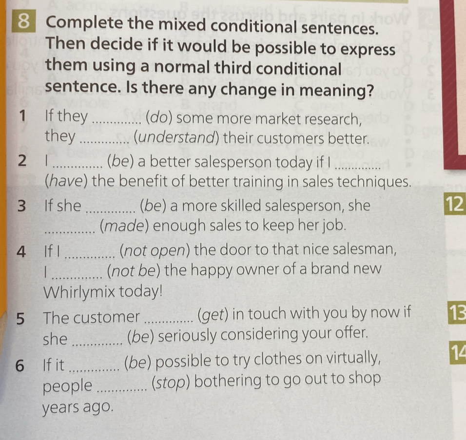 Complete the mixed conditional sentences. 
Then decide if it would be possible to express 
them using a normal third conditional 
sentence. Is there any change in meaning? 
1 If they _(do) some more market research, 
they _(understand) their customers better. 
2 1 _(be) a better salesperson today if I_ 
(have) the benefit of better training in sales techniques. 
3 If she _(be) a more skilled salesperson, she 
12 
_(made) enough sales to keep her job. 
4 lf l _(not open) the door to that nice salesman, 
_(not be) the happy owner of a brand new 
Whirlymix today! 
5 The customer _(get) in touch with you by now if 13
she _(be) seriously considering your offer. 
6 lf it _(be) possible to try clothes on virtually, 
14 
people _(stop) bothering to go out to shop 
years ago.