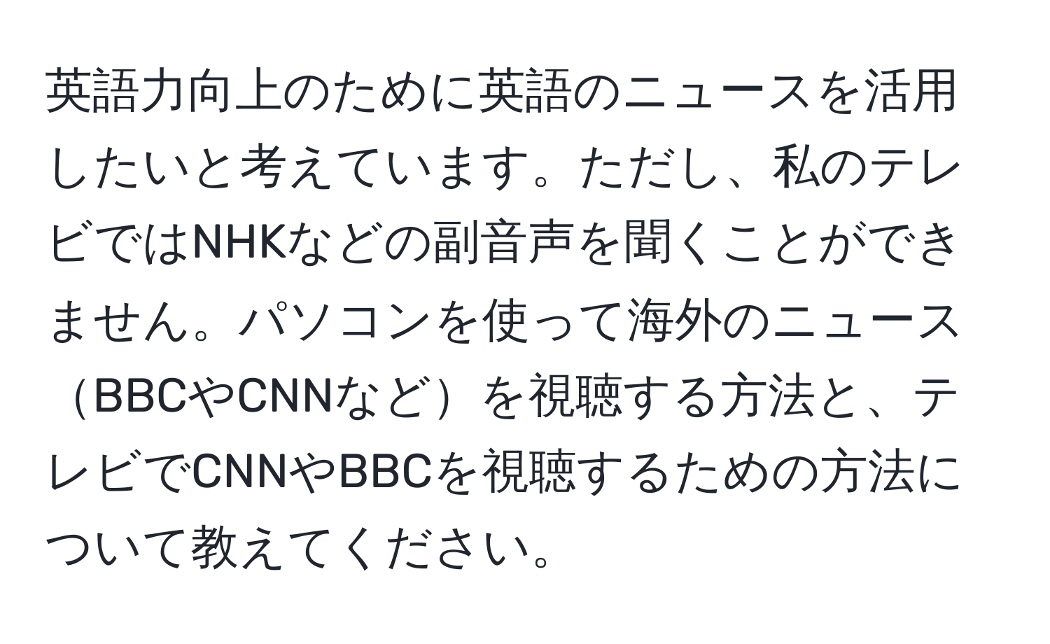 英語力向上のために英語のニュースを活用したいと考えています。ただし、私のテレビではNHKなどの副音声を聞くことができません。パソコンを使って海外のニュースBBCやCNNなどを視聴する方法と、テレビでCNNやBBCを視聴するための方法について教えてください。