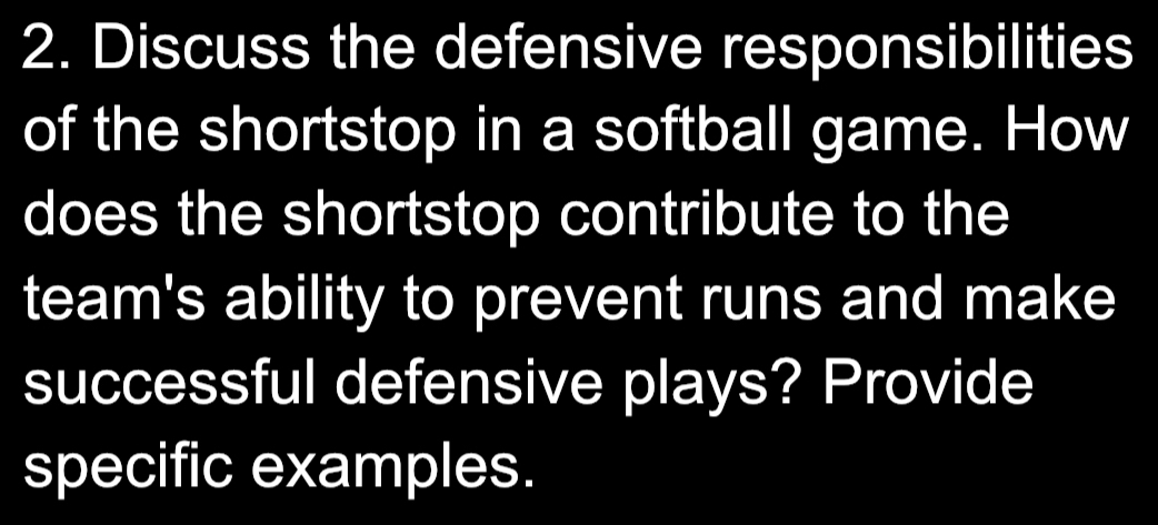 Discuss the defensive responsibilities 
of the shortstop in a softball game. How 
does the shortstop contribute to the 
team's ability to prevent runs and make 
successful defensive plays? Provide 
specific examples.