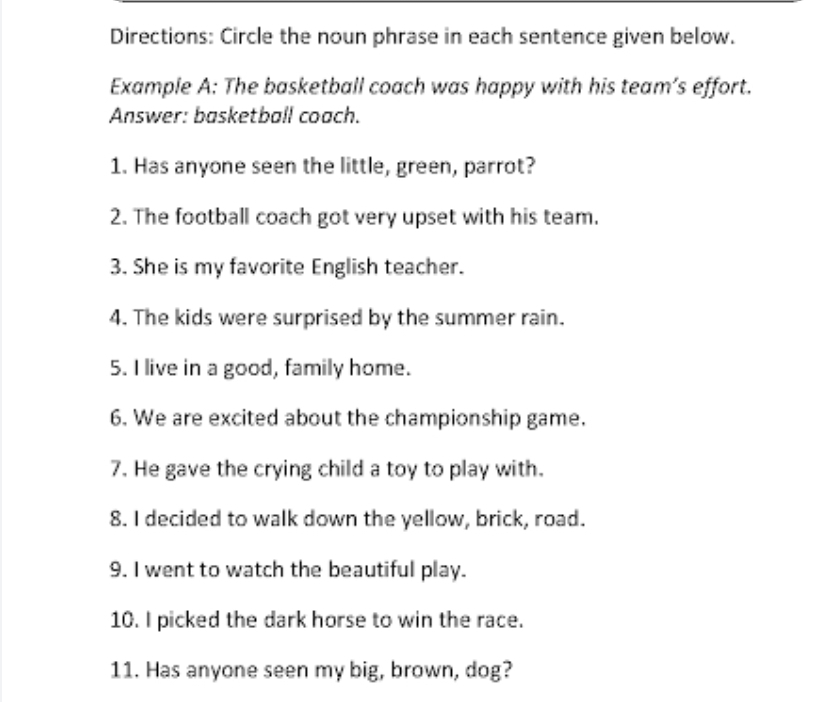 Directions: Circle the noun phrase in each sentence given below. 
Example A: The basketball coach was happy with his team’s effort. 
Answer: basketball coach. 
1. Has anyone seen the little, green, parrot? 
2. The football coach got very upset with his team. 
3. She is my favorite English teacher. 
4. The kids were surprised by the summer rain. 
5. I live in a good, family home. 
6. We are excited about the championship game. 
7. He gave the crying child a toy to play with. 
8. I decided to walk down the yellow, brick, road. 
9. I went to watch the beautiful play. 
10. I picked the dark horse to win the race. 
11. Has anyone seen my big, brown, dog?