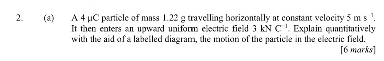 A 4 µC particle of mass 1.22 g travelling horizontally at constant velocity 5ms^(-1). 
It then enters an upward uniform electric field 3 kN C^(-1). Explain quantitatively 
with the aid of a labelled diagram, the motion of the particle in the electric field. 
[6 marks]