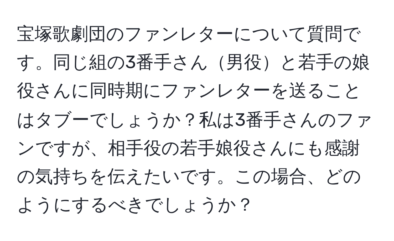 宝塚歌劇団のファンレターについて質問です。同じ組の3番手さん男役と若手の娘役さんに同時期にファンレターを送ることはタブーでしょうか？私は3番手さんのファンですが、相手役の若手娘役さんにも感謝の気持ちを伝えたいです。この場合、どのようにするべきでしょうか？