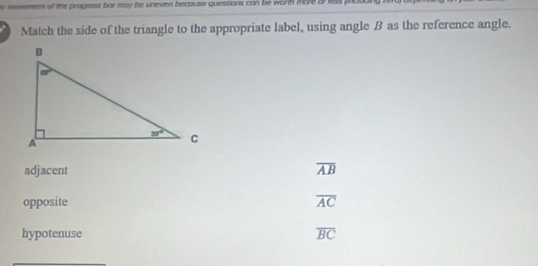 er mevement of the progness bar may be uneven because questions can be worth more orless pna 
Match the side of the triangle to the appropriate label, using angle B as the reference angle.
adjacent overline AB
opposite overline AC
hypotenuse overline BC